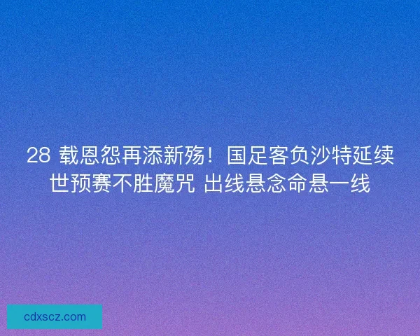 28 载恩怨再添新殇！国足客负沙特延续世预赛不胜魔咒 出线悬念命悬一线