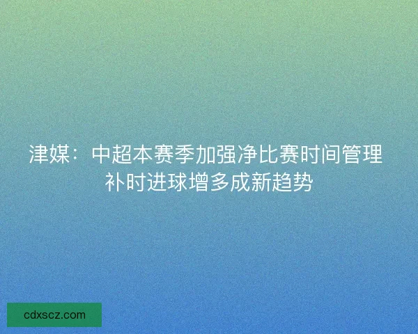 津媒:中超本赛季加强净比赛时间管理 补时进球增多成新趋势 津媒:中超本赛季加强净比赛时间管理 补时进球增多成新趋势