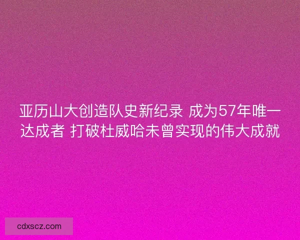 亚历山大创造队史新纪录 成为57年唯一达成者 打破杜威哈未曾实现的伟大成就