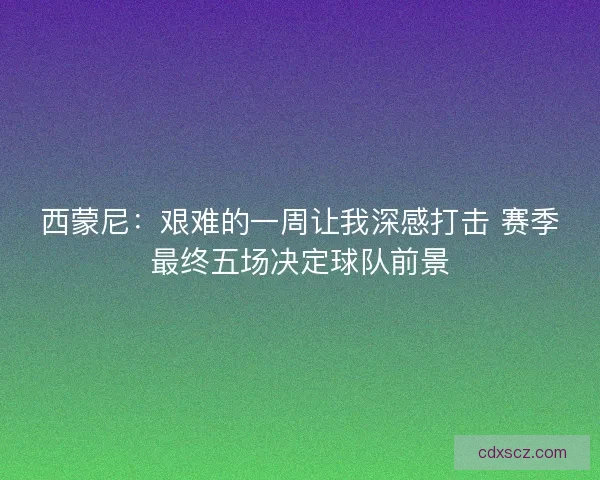 西蒙尼：艰难的一周让我深感打击 赛季最终五场决定球队前景