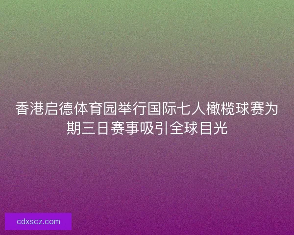香港启德体育园举行国际七人橄榄球赛为期三日赛事吸引全球目光