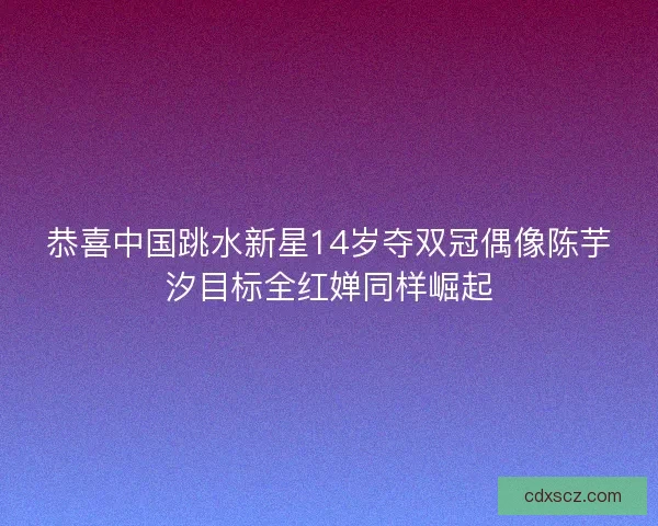 恭喜中国跳水新星14岁夺双冠偶像陈芋汐目标全红婵同样崛起