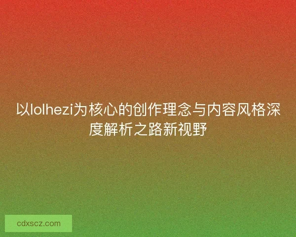 以lolhezi为核心的创作理念与内容风格深度解析之路新视野