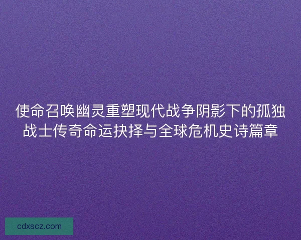 使命召唤幽灵重塑现代战争阴影下的孤独战士传奇命运抉择与全球危机史诗篇章