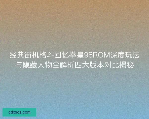 经典街机格斗回忆拳皇98ROM深度玩法与隐藏人物全解析四大版本对比揭秘