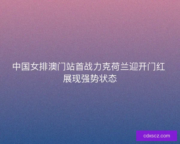 中国女排澳门站首战力克荷兰迎开门红 展现强势状态