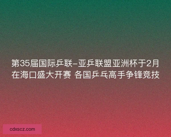 第35届国际乒联-亚乒联盟亚洲杯于2月在海口盛大开赛 各国乒乓高手争锋竞技