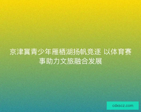 京津冀青少年雁栖湖扬帆竞逐 以体育赛事助力文旅融合发展