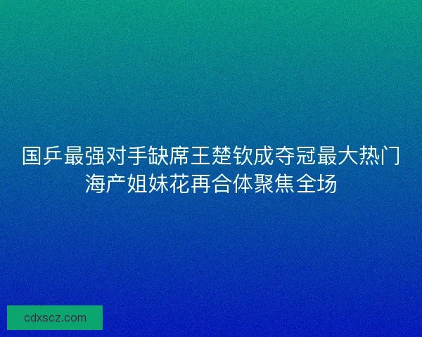 国乒最强对手缺席王楚钦成夺冠最大热门海产姐妹花再合体聚焦全场