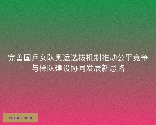 完善国乒女队奥运选拔机制推动公平竞争与梯队建设协同发展新思路