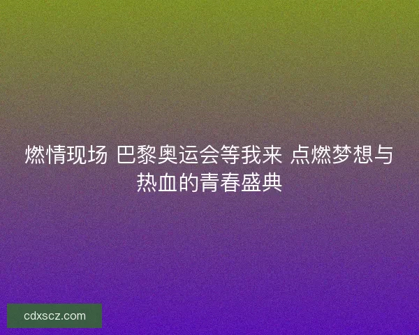 燃情现场 巴黎奥运会等我来 点燃梦想与热血的青春盛典