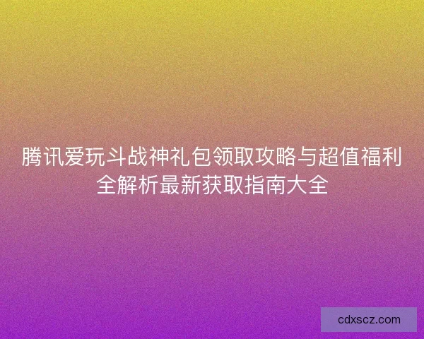 腾讯爱玩斗战神礼包领取攻略与超值福利全解析最新获取指南大全