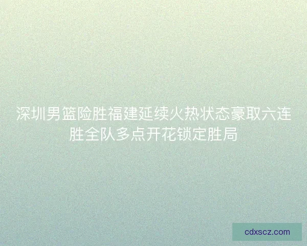 深圳男篮险胜福建延续火热状态豪取六连胜全队多点开花锁定胜局