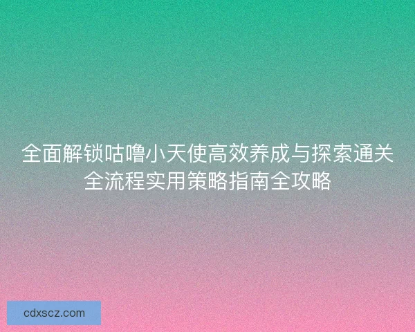 全面解锁咕噜小天使高效养成与探索通关全流程实用策略指南全攻略