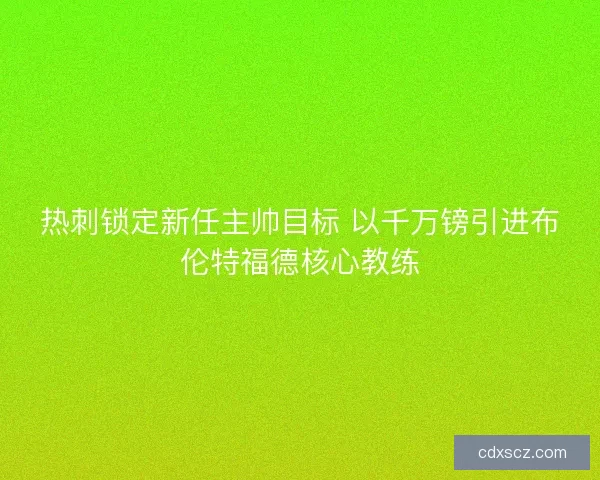 热刺锁定新任主帅目标 以千万镑引进布伦特福德核心教练