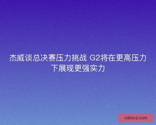 杰威谈总决赛压力挑战 G2将在更高压力下展现更强实力