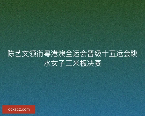 陈艺文领衔粤港澳全运会晋级十五运会跳水女子三米板决赛
