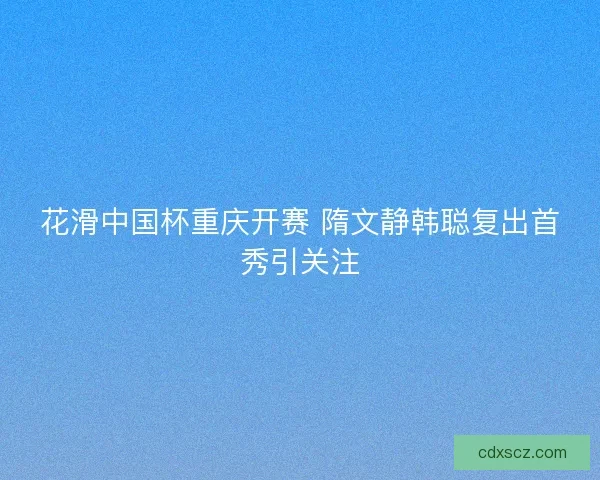 花滑中国杯重庆开赛 隋文静韩聪复出首秀引关注