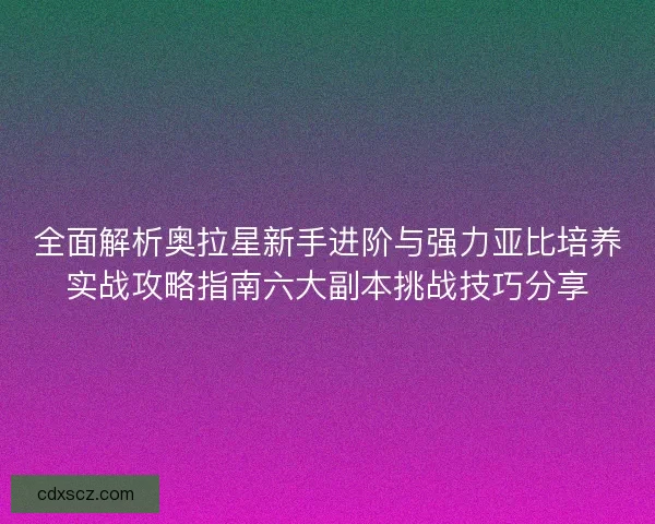 全面解析奥拉星新手进阶与强力亚比培养实战攻略指南六大副本挑战技巧分享 全面解析奥拉星新手进阶与强力亚比培养实战攻略指南六大副本挑战技巧分享