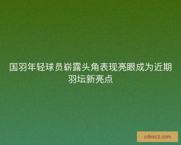 国羽年轻球员崭露头角表现亮眼成为近期羽坛新亮点 国羽年轻球员崭露头角表现亮眼成为近期羽坛新亮点